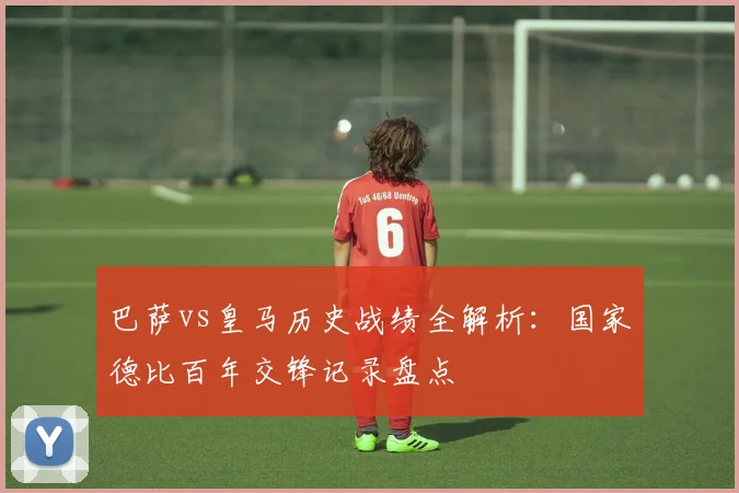 巴萨vs皇马历史战绩全解析:国家德比百年交锋记录盘点